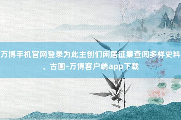 万博手机官网登录为此主创们闲居征集查阅多样史料、古画-万博客户端app下载