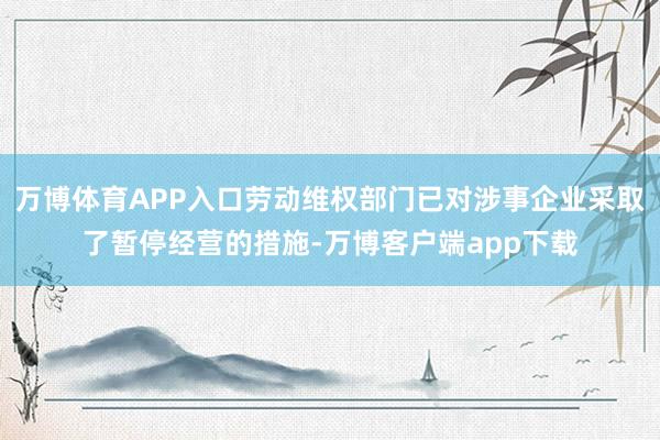 万博体育APP入口劳动维权部门已对涉事企业采取了暂停经营的措施-万博客户端app下载