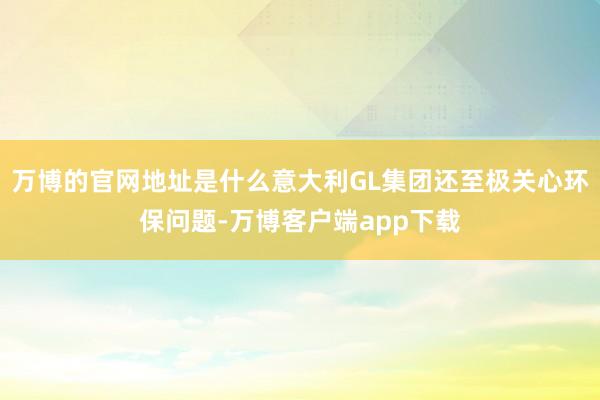 万博的官网地址是什么意大利GL集团还至极关心环保问题-万博客户端app下载