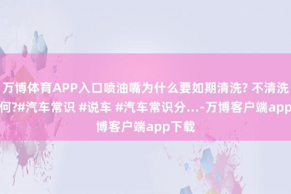 万博体育APP入口喷油嘴为什么要如期清洗? 不清洗会若何?#汽车常识 #说车 #汽车常识分...-万博客户端app下载