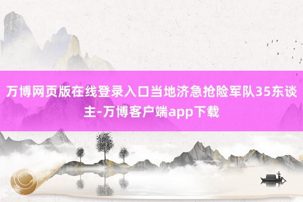 万博网页版在线登录入口当地济急抢险军队35东谈主-万博客户端app下载