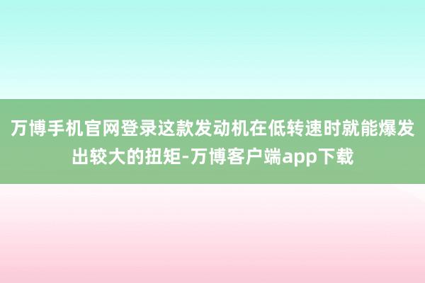 万博手机官网登录这款发动机在低转速时就能爆发出较大的扭矩-万博客户端app下载