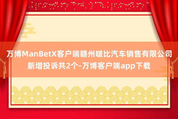 万博ManBetX客户端赣州啵比汽车销售有限公司新增投诉共2个-万博客户端app下载