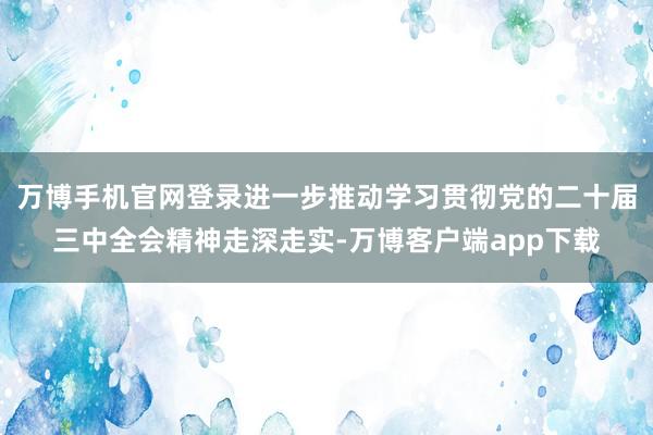 万博手机官网登录进一步推动学习贯彻党的二十届三中全会精神走深走实-万博客户端app下载