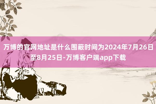 万博的官网地址是什么围蔽时间为2024年7月26日至8月25日-万博客户端app下载