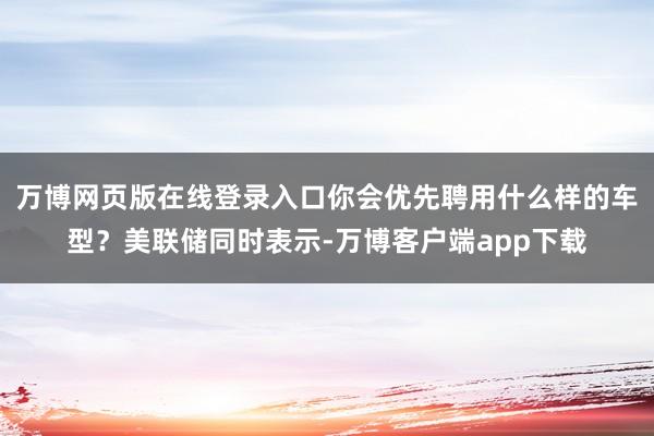 万博网页版在线登录入口你会优先聘用什么样的车型？美联储同时表示-万博客户端app下载