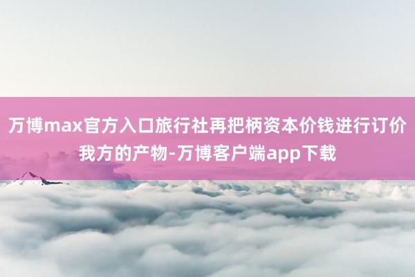 万博max官方入口旅行社再把柄资本价钱进行订价我方的产物-万博客户端app下载