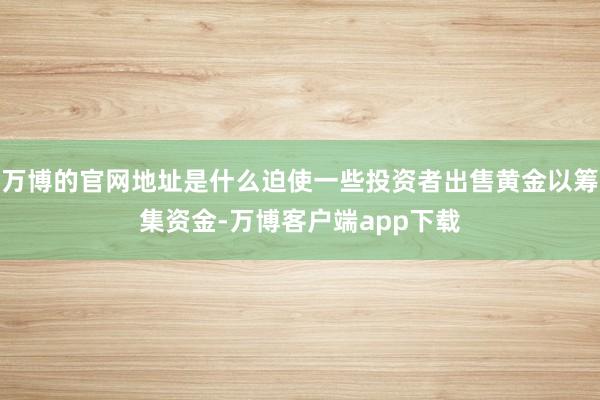 万博的官网地址是什么迫使一些投资者出售黄金以筹集资金-万博客户端app下载