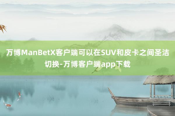 万博ManBetX客户端可以在SUV和皮卡之间圣洁切换-万博客户端app下载