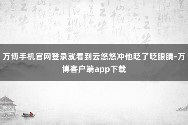 万博手机官网登录就看到云悠悠冲他眨了眨眼睛-万博客户端app下载