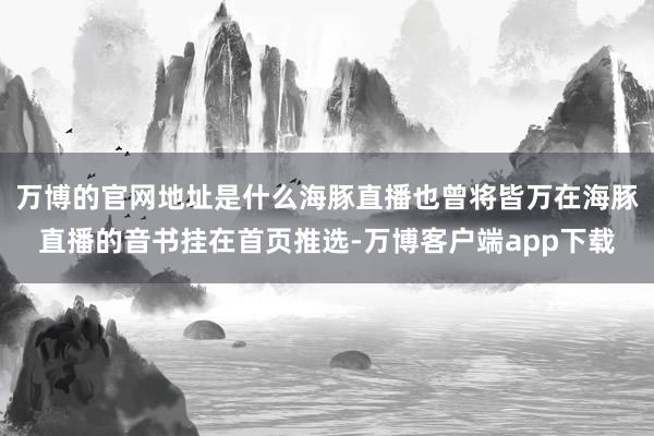 万博的官网地址是什么海豚直播也曾将皆万在海豚直播的音书挂在首页推选-万博客户端app下载