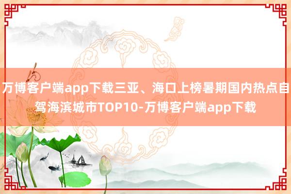 万博客户端app下载三亚、海口上榜暑期国内热点自驾海滨城市TOP10-万博客户端app下载