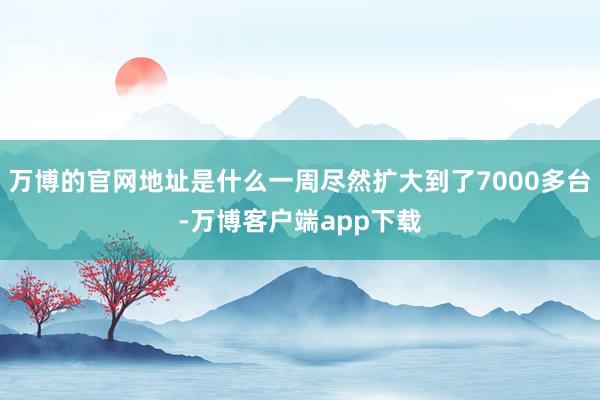 万博的官网地址是什么一周尽然扩大到了7000多台-万博客户端app下载