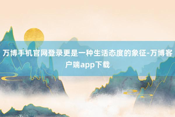 万博手机官网登录更是一种生活态度的象征-万博客户端app下载