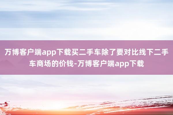 万博客户端app下载买二手车除了要对比线下二手车商场的价钱-万博客户端app下载