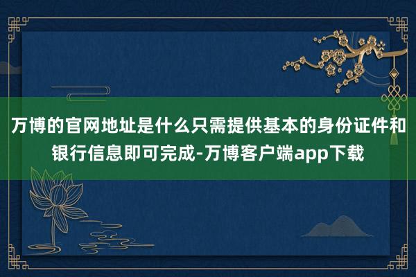 万博的官网地址是什么只需提供基本的身份证件和银行信息即可完成-万博客户端app下载