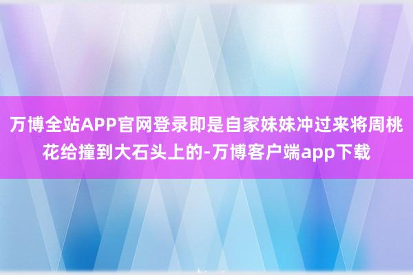 万博全站APP官网登录即是自家妹妹冲过来将周桃花给撞到大石头上的-万博客户端app下载