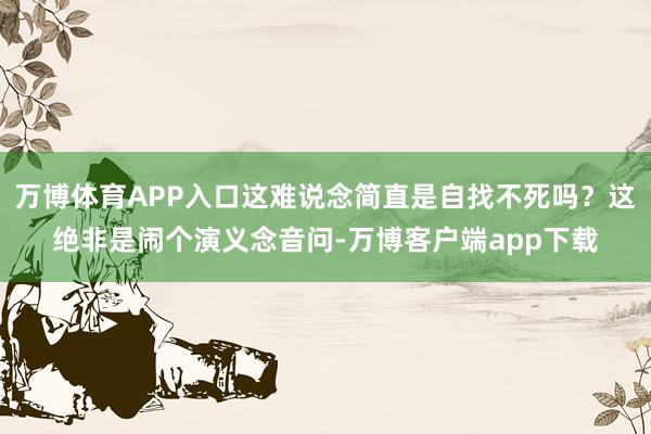 万博体育APP入口这难说念简直是自找不死吗？这绝非是闹个演义念音问-万博客户端app下载