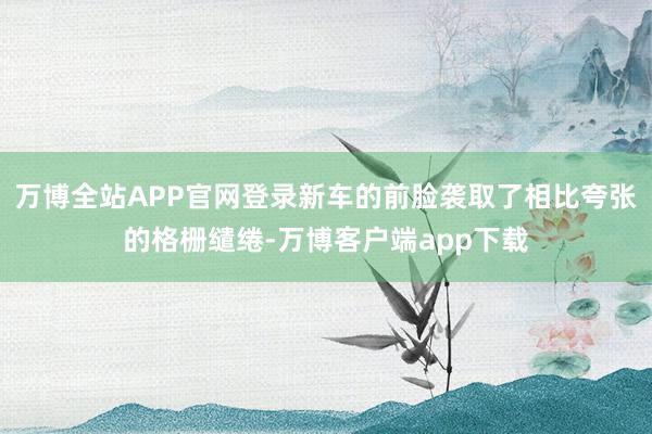 万博全站APP官网登录新车的前脸袭取了相比夸张的格栅缱绻-万博客户端app下载