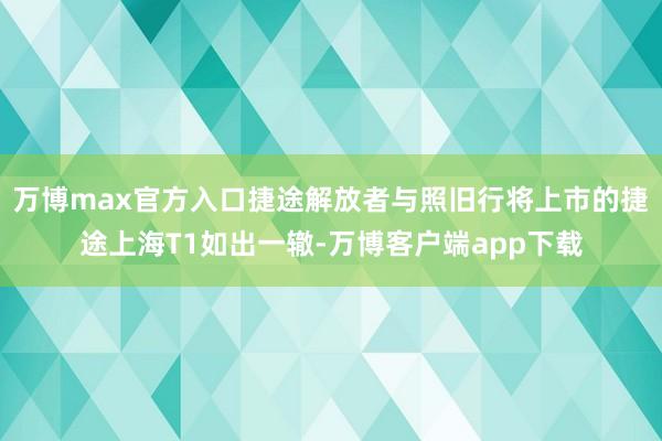 万博max官方入口捷途解放者与照旧行将上市的捷途上海T1如出一辙-万博客户端app下载