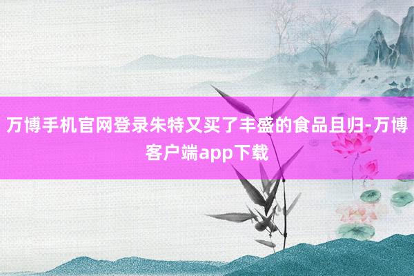 万博手机官网登录朱特又买了丰盛的食品且归-万博客户端app下载