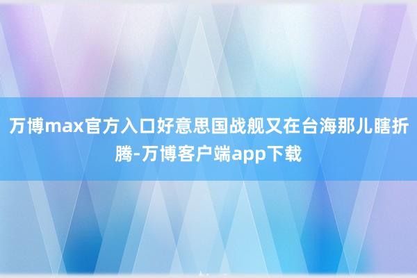 万博max官方入口好意思国战舰又在台海那儿瞎折腾-万博客户端app下载