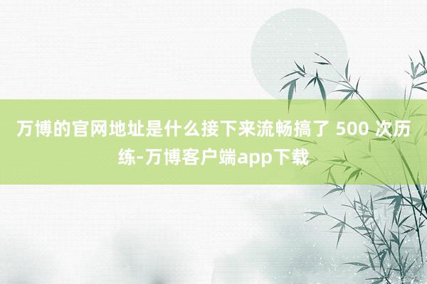 万博的官网地址是什么接下来流畅搞了 500 次历练-万博客户端app下载