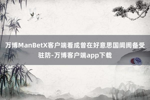 万博ManBetX客户端　　看成曾在好意思国阛阓备受驻防-万博客户端app下载