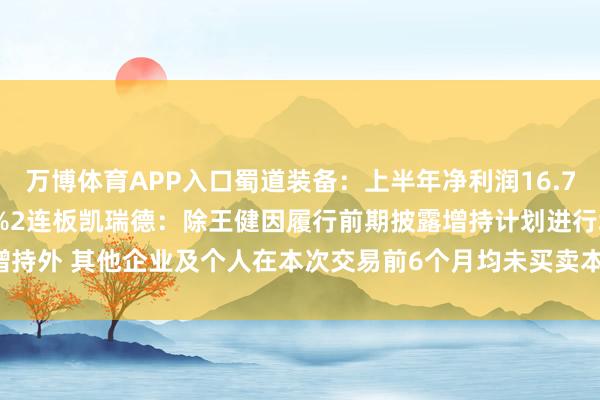 万博体育APP入口蜀道装备：上半年净利润16.72万元 同比下降97.62%2连板凯瑞德：除王健因履行前期披露增持计划进行增持外 其他企业及个人在本次交易前6个月均未买卖本公司股票-万博客户端app下载