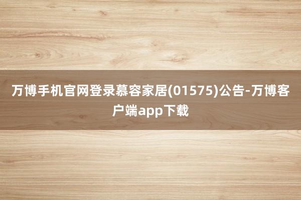 万博手机官网登录慕容家居(01575)公告-万博客户端app下载