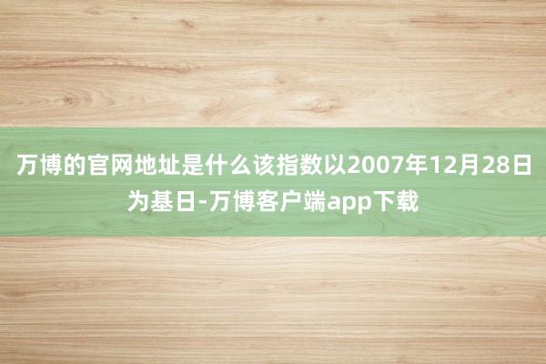 万博的官网地址是什么该指数以2007年12月28日为基日-万博客户端app下载