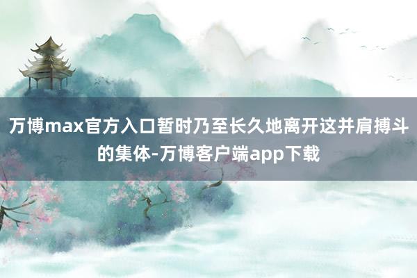 万博max官方入口暂时乃至长久地离开这并肩搏斗的集体-万博客户端app下载