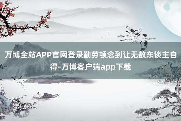 万博全站APP官网登录勤劳顿念到让无数东谈主自得-万博客户端app下载