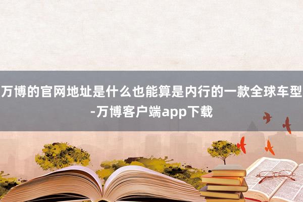 万博的官网地址是什么也能算是内行的一款全球车型-万博客户端app下载