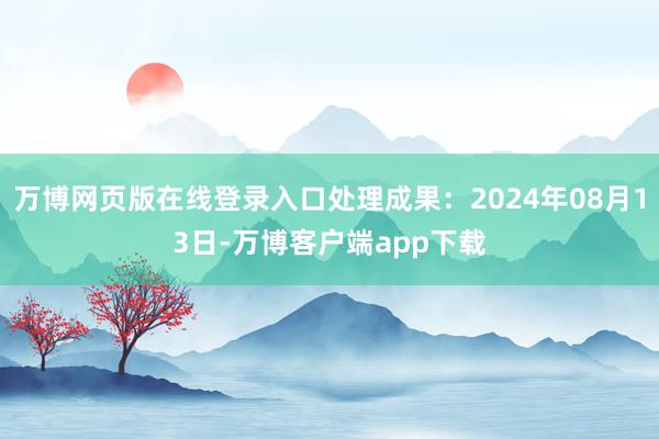 万博网页版在线登录入口处理成果：2024年08月13日-万博客户端app下载