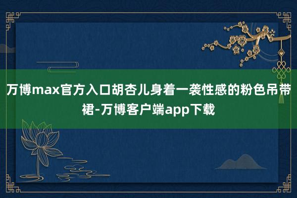 万博max官方入口胡杏儿身着一袭性感的粉色吊带裙-万博客户端app下载