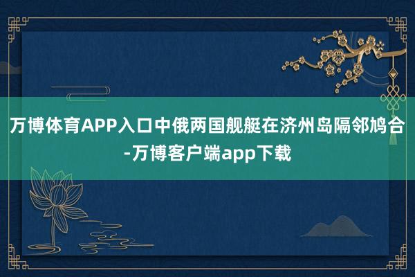 万博体育APP入口中俄两国舰艇在济州岛隔邻鸠合-万博客户端app下载