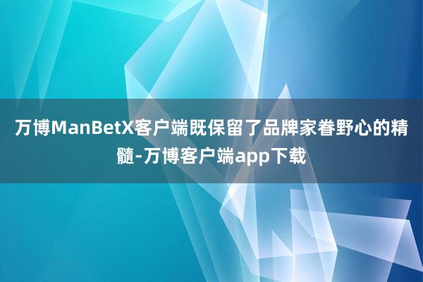 万博ManBetX客户端既保留了品牌家眷野心的精髓-万博客户端app下载