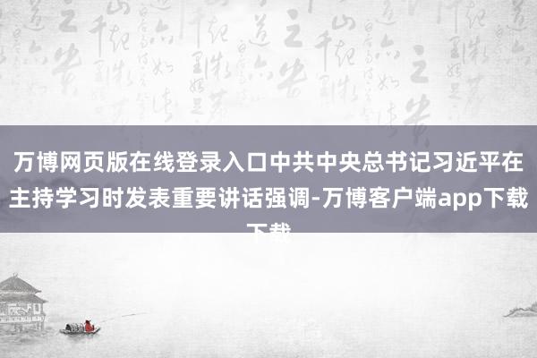 万博网页版在线登录入口中共中央总书记习近平在主持学习时发表重要讲话强调-万博客户端app下载