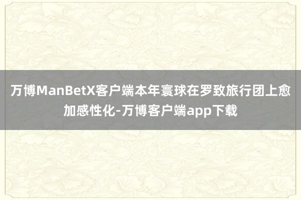 万博ManBetX客户端本年寰球在罗致旅行团上愈加感性化-万博客户端app下载