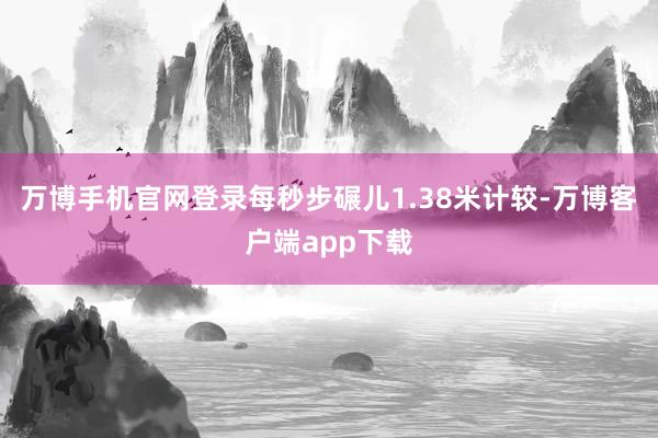 万博手机官网登录每秒步碾儿1.38米计较-万博客户端app下载