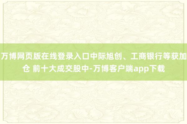 万博网页版在线登录入口中际旭创、工商银行等获加仓 前十大成交股中-万博客户端app下载