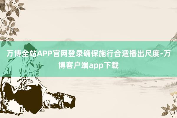 万博全站APP官网登录确保施行合适播出尺度-万博客户端app下载