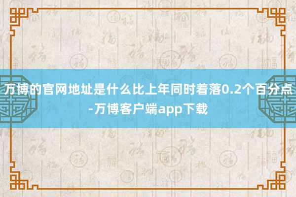 万博的官网地址是什么比上年同时着落0.2个百分点-万博客户端app下载