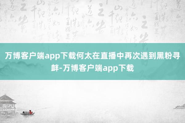 万博客户端app下载何太在直播中再次遇到黑粉寻衅-万博客户端app下载