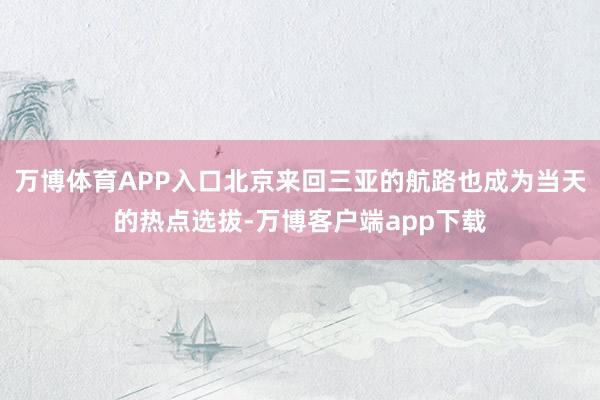 万博体育APP入口北京来回三亚的航路也成为当天的热点选拔-万博客户端app下载