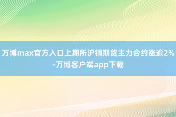 万博max官方入口上期所沪铜期货主力合约涨逾2%-万博客户端app下载