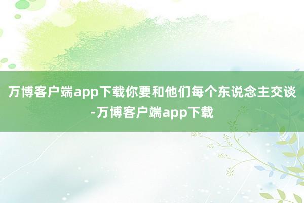 万博客户端app下载你要和他们每个东说念主交谈-万博客户端app下载