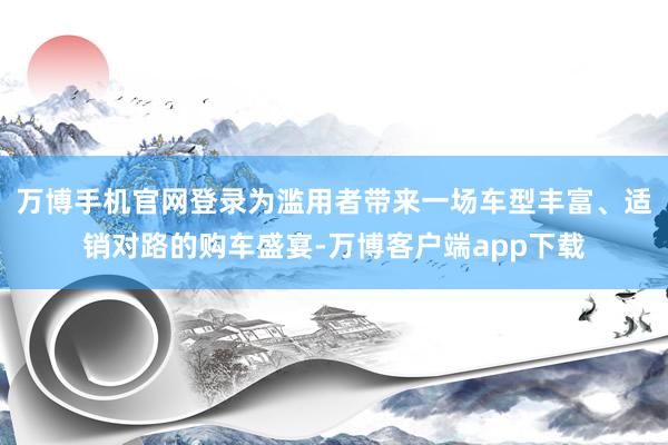 万博手机官网登录为滥用者带来一场车型丰富、适销对路的购车盛宴-万博客户端app下载