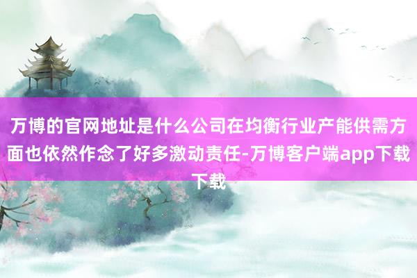 万博的官网地址是什么公司在均衡行业产能供需方面也依然作念了好多激动责任-万博客户端app下载